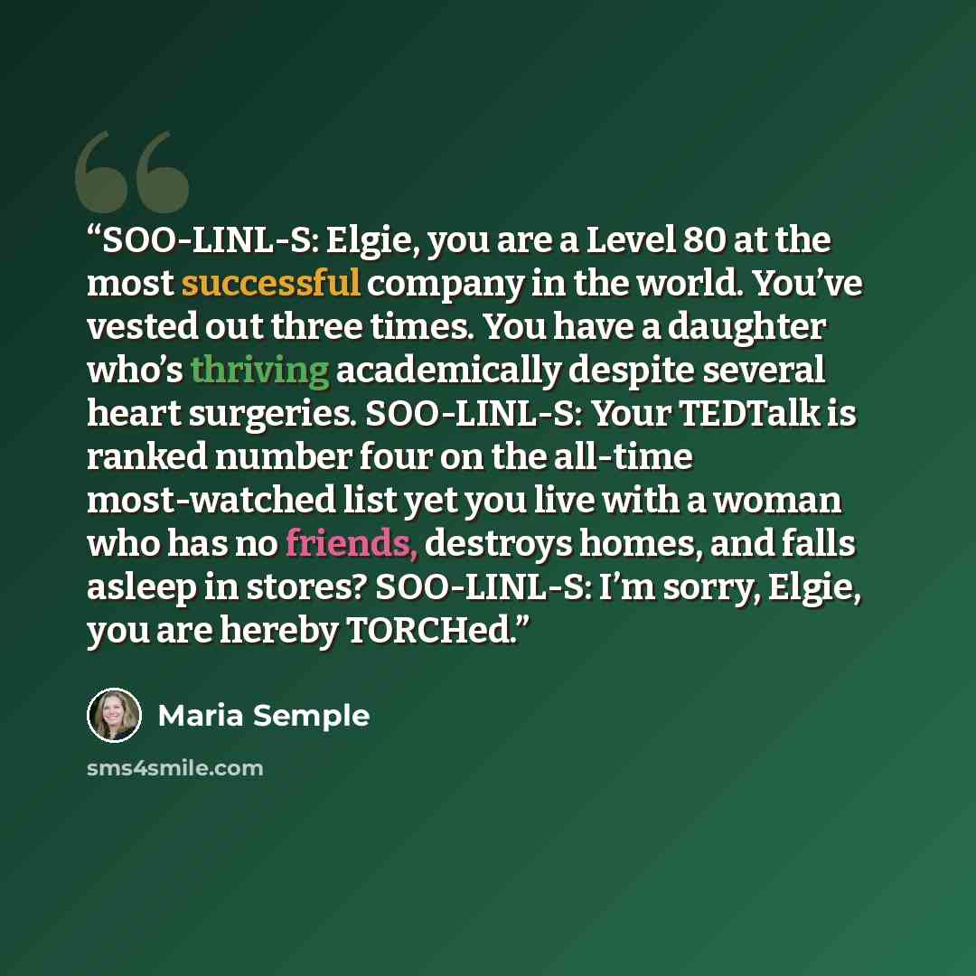 “SOO-LINL-S: Elgie, you are a Level 80 at the most successful company in the world. You’ve vested out three times. You have a daughter who’s thriving academically despite several heart surgeries. SOO-LINL-S: Your TEDTalk is ranked number four on the all-time most-watched list yet you live with a…” quote by Maria Semple