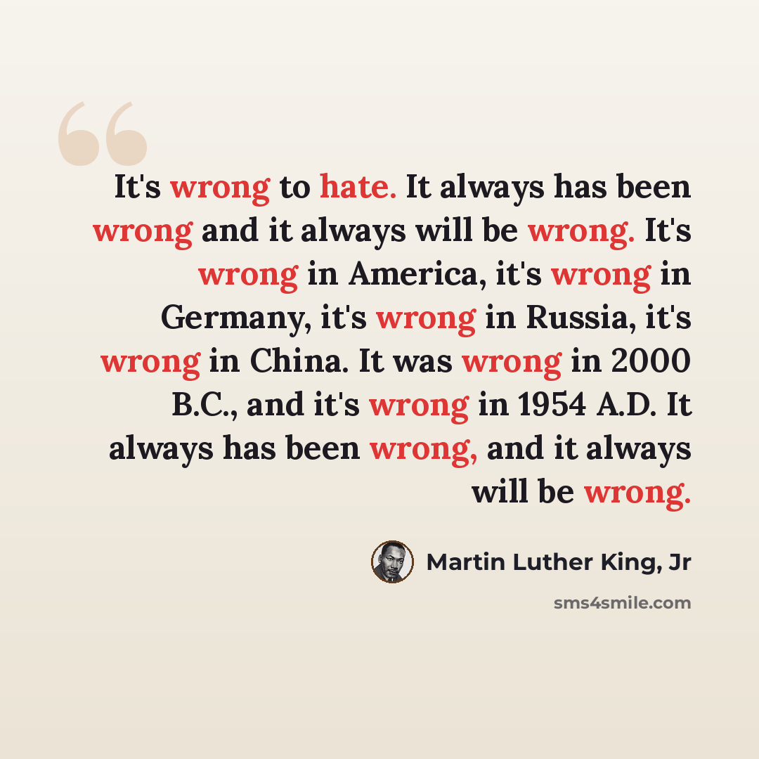 “It's wrong to hate. It always has been wrong and it always will be wrong. It's wrong in America, it's wrong in Germany, it's wrong in Russia, it's wrong in China. It was wrong in 2000 B.C., and it's wrong in 1954 A.D. It always has been wrong, and it always will be wrong.” quote by Martin Luther King, Jr
