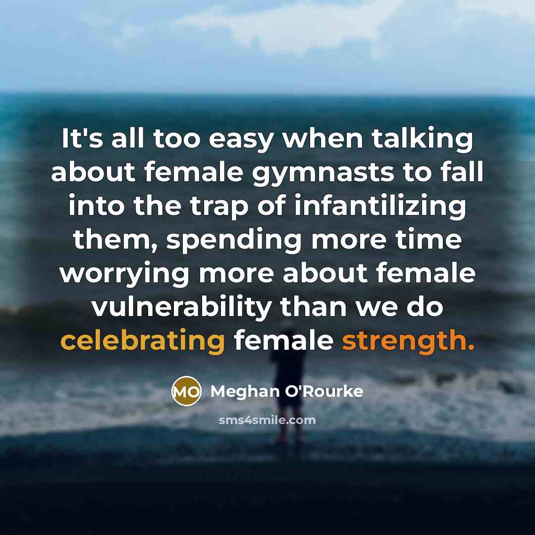“It's all too easy when talking about female gymnasts to fall into the trap of infantilizing them, spending more time worrying more about female vulnerability than we do celebrating female strength.” quote by Meghan O'Rourke