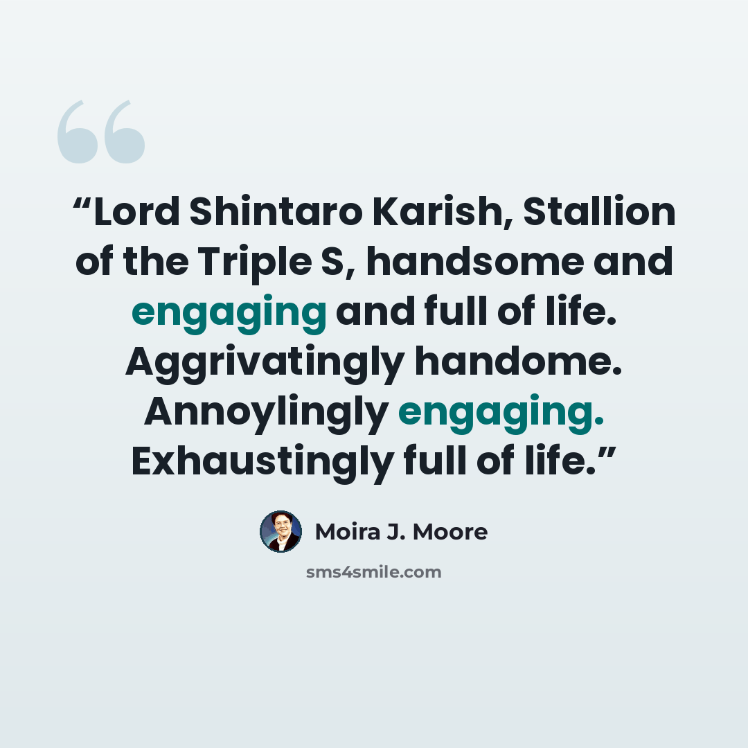 “Lord Shintaro Karish, Stallion of the Triple S, handsome and engaging and full of life. Aggrivatingly handome. Annoylingly engaging. Exhaustingly full of life.” quote by Moira J. Moore