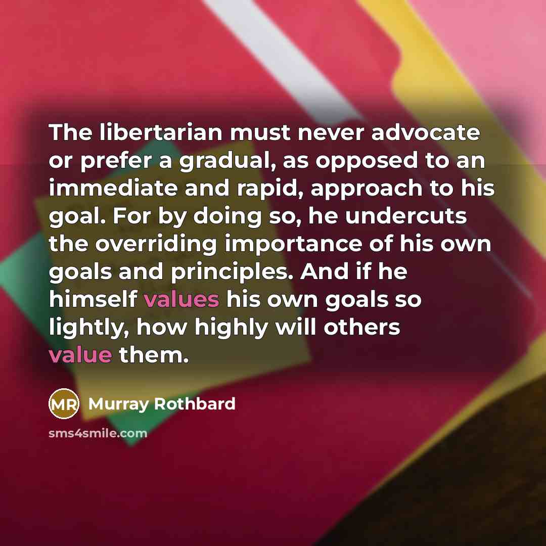 “The libertarian must never advocate or prefer a gradual, as opposed to an immediate and rapid, approach to his goal. For by doing so, he undercuts the overriding importance of his own goals and principles. And if he himself values his own goals so lightly, how highly will others value them.” quote by Murray Rothbard