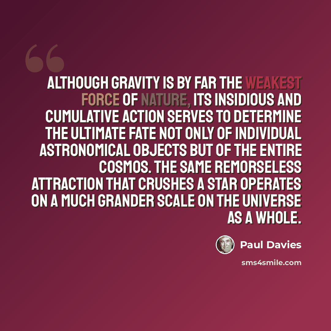 “Although gravity is by far the weakest force of nature, its insidious and cumulative action serves to determine the ultimate fate not only of individual astronomical objects but of the entire cosmos. The same remorseless attraction that crushes a star operates on a much grander scale on the…” quote by Paul Davies
