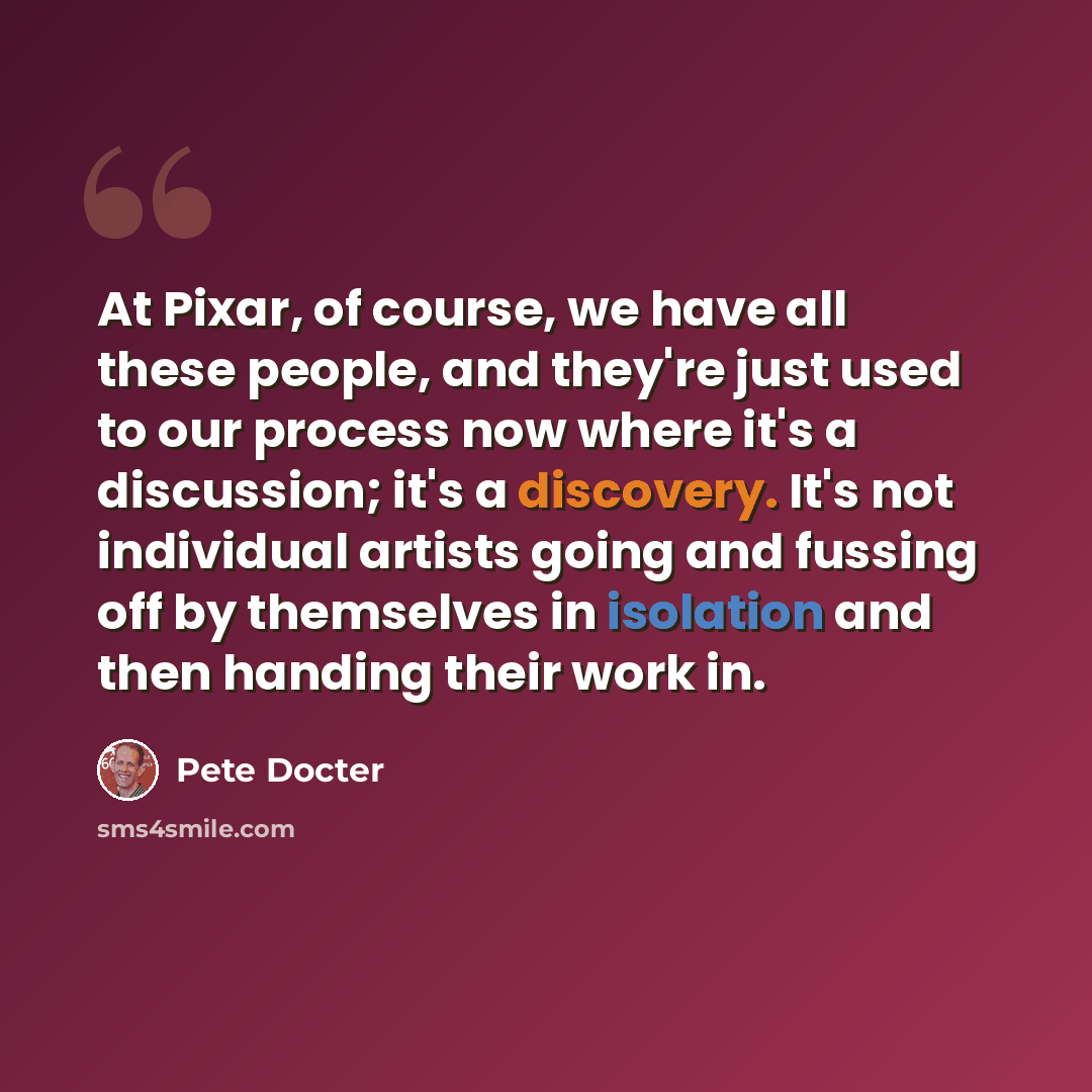 “At Pixar, of course, we have all these people, and they're just used to our process now where it's a discussion; it's a discovery. It's not individual artists going and fussing off by themselves in isolation and then handing their work in.” quote by Pete Docter