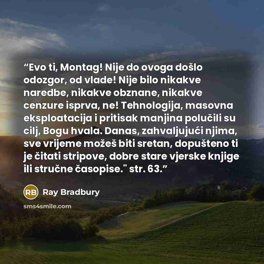 “Evo ti, Montag! Nije do ovoga došlo odozgor, od vlade! Nije bilo nikakve naredbe, nikakve obznane, nikakve cenzure isprva, ne! Tehnologija, masovna eksploatacija i pritisak manjina polučili su cilj, Bogu hvala. Danas, zahvaljujući njima, sve vrijeme možeš biti sretan, dopušteno ti je čitati…” quote by Ray Bradbury