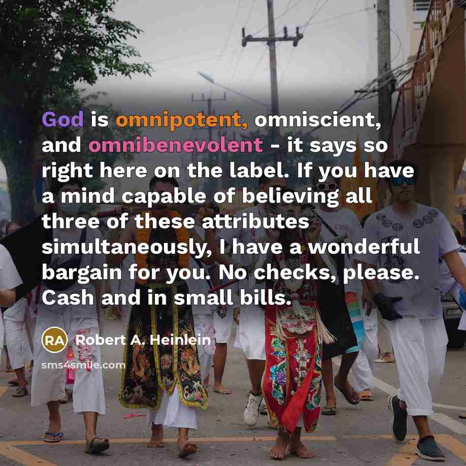 “God is omnipotent, omniscient, and omnibenevolent - it says so right here on the label. If you have a mind capable of believing all three of these attributes simultaneously, I have a wonderful bargain for you. No checks, please. Cash and in small bills.” quote by Robert A. Heinlein