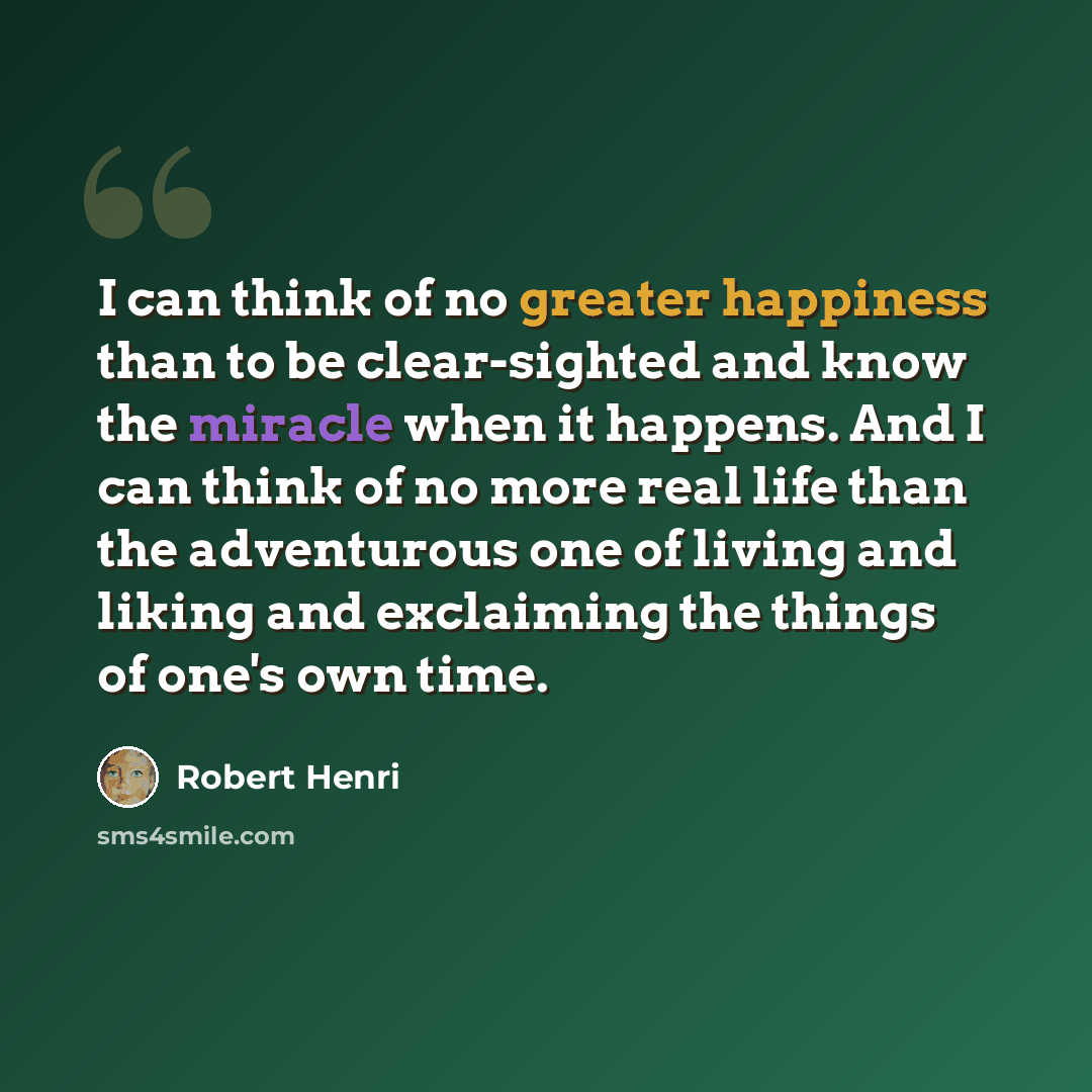 “I can think of no greater happiness than to be clear-sighted and know the miracle when it happens. And I can think of no more real life than the adventurous one of living and liking and exclaiming the things of one's own time.” quote by Robert Henri