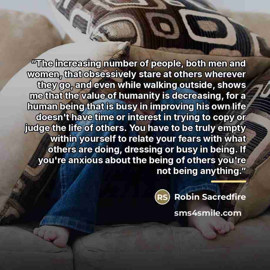 “The increasing number of people, both men and women, that obsessively stare at others wherever they go, and even while walking outside, shows me that the value of humanity is decreasing, for a human being that is busy in improving his own life doesn't have time or interest in trying to copy or…” quote by Robin Sacredfire