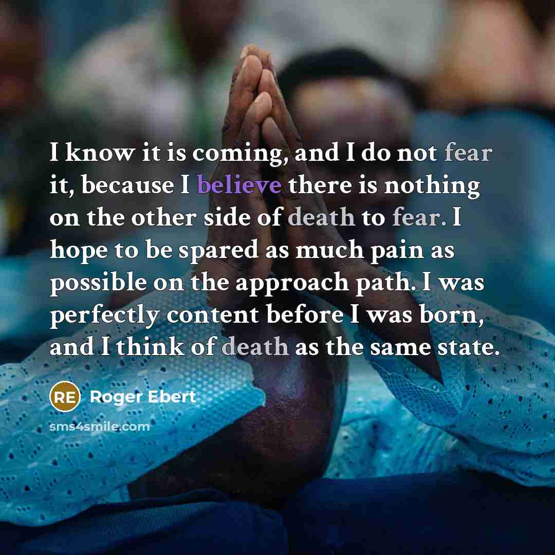 “I know it is coming, and I do not fear it, because I believe there is nothing on the other side of death to fear. I hope to be spared as much pain as possible on the approach path. I was perfectly content before I was born, and I think of death as the same state.” quote by Roger Ebert