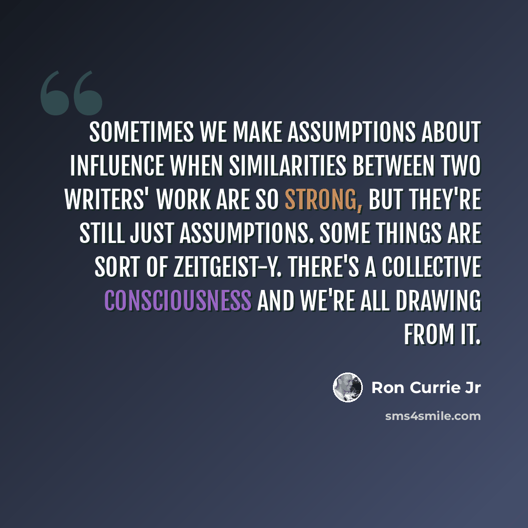 “Sometimes we make assumptions about influence when similarities between two writers' work are so strong, but they're still just assumptions. Some things are sort of zeitgeist-y. There's a collective consciousness and we're all drawing from it.” quote by Ron Currie Jr