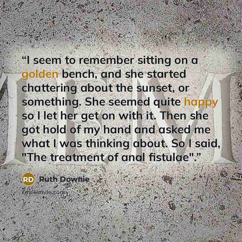 “I seem to remember sitting on a golden bench, and she started chattering about the sunset, or something. She seemed quite happy so I let her get on with it. Then she got hold of my hand and asked me what I was thinking about. So I said, "The treatment of anal fistulae".” quote by Ruth Downie
