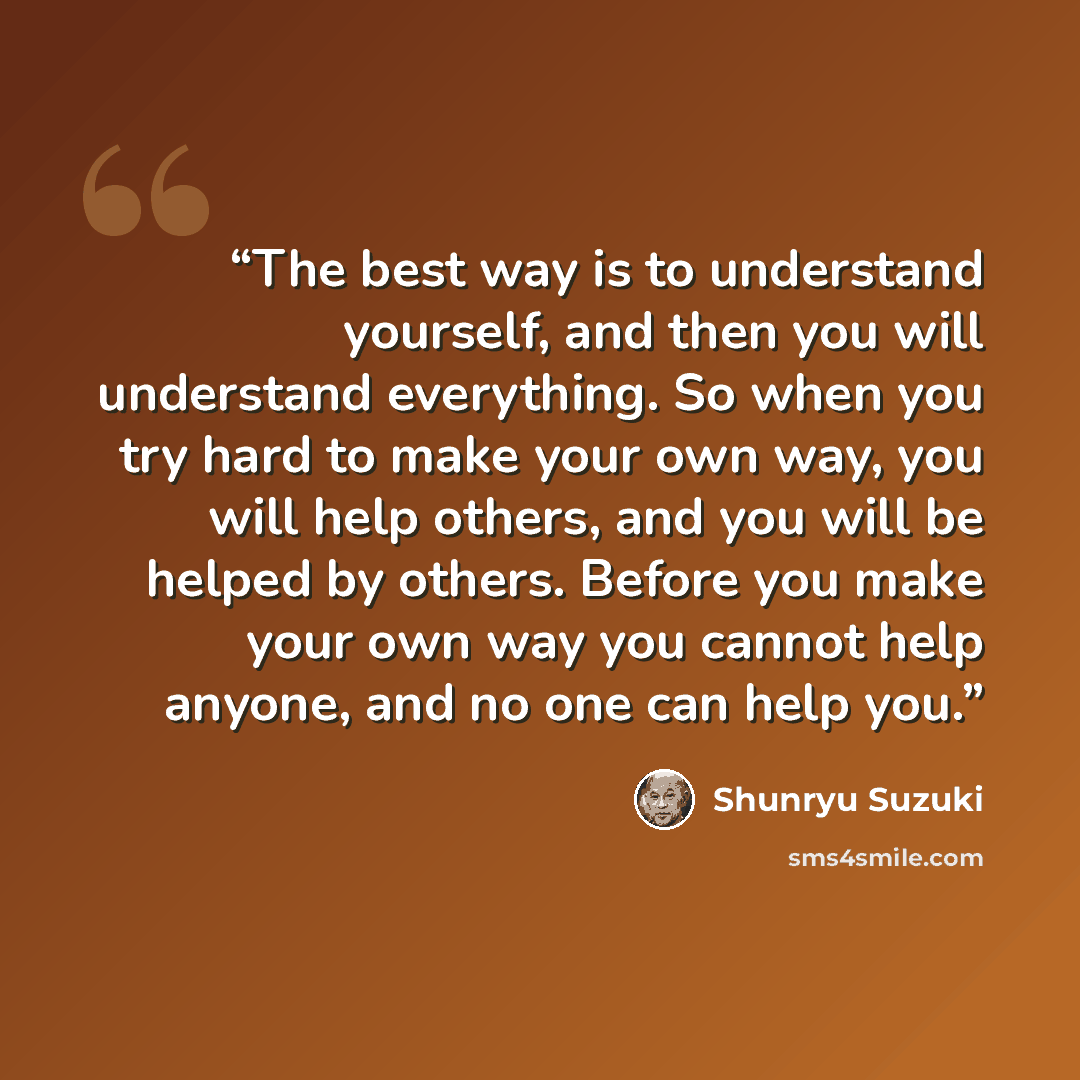 “The best way is to understand yourself, and then you will understand everything. So when you try hard to make your own way, you will help others, and you will be helped by others. Before you make your own way you cannot help anyone, and no one can help you.” quote by Shunryu Suzuki