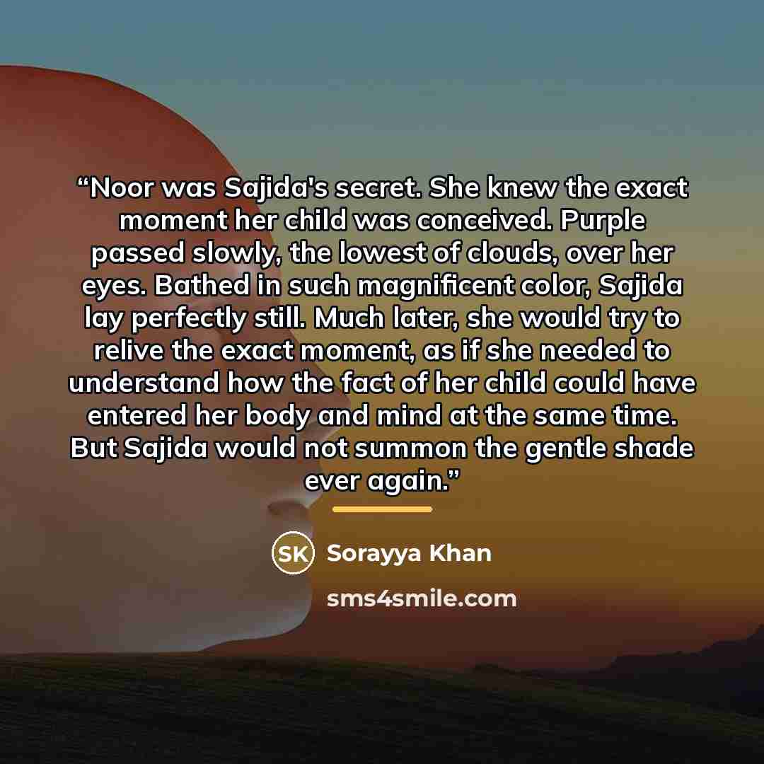 “Noor was Sajida's secret. She knew the exact moment her child was conceived. Purple passed slowly, the lowest of clouds, over her eyes. Bathed in such magnificent color, Sajida lay perfectly still. Much later, she would try to relive the exact moment, as if she needed to understand how the fact of…” quote by Sorayya Khan
