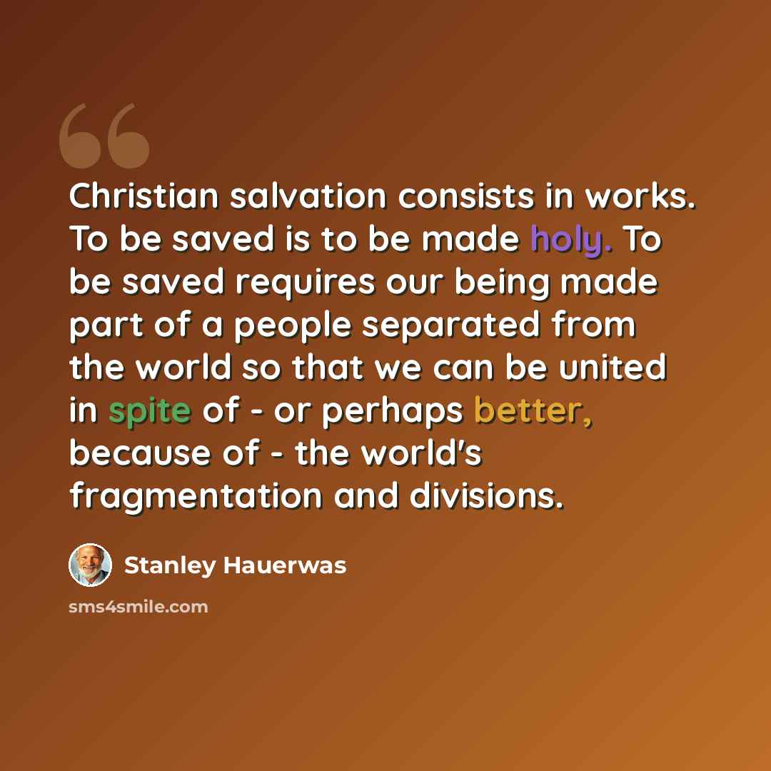“Christian salvation consists in works. To be saved is to be made holy. To be saved requires our being made part of a people separated from the world so that we can be united in spite of - or perhaps better, because of - the world's fragmentation and divisions.” quote by Stanley Hauerwas