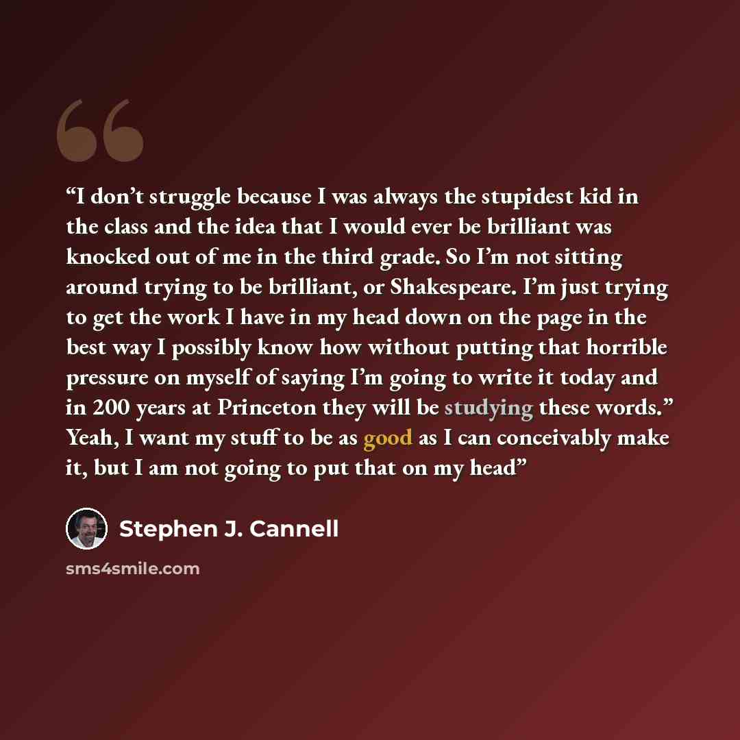 “I don’t struggle because I was always the stupidest kid in the class and the idea that I would ever be brilliant was knocked out of me in the third grade. So I’m not sitting around trying to be brilliant, or Shakespeare. I’m just trying to get the work I have in my head down on the page in the…” quote by Stephen J. Cannell