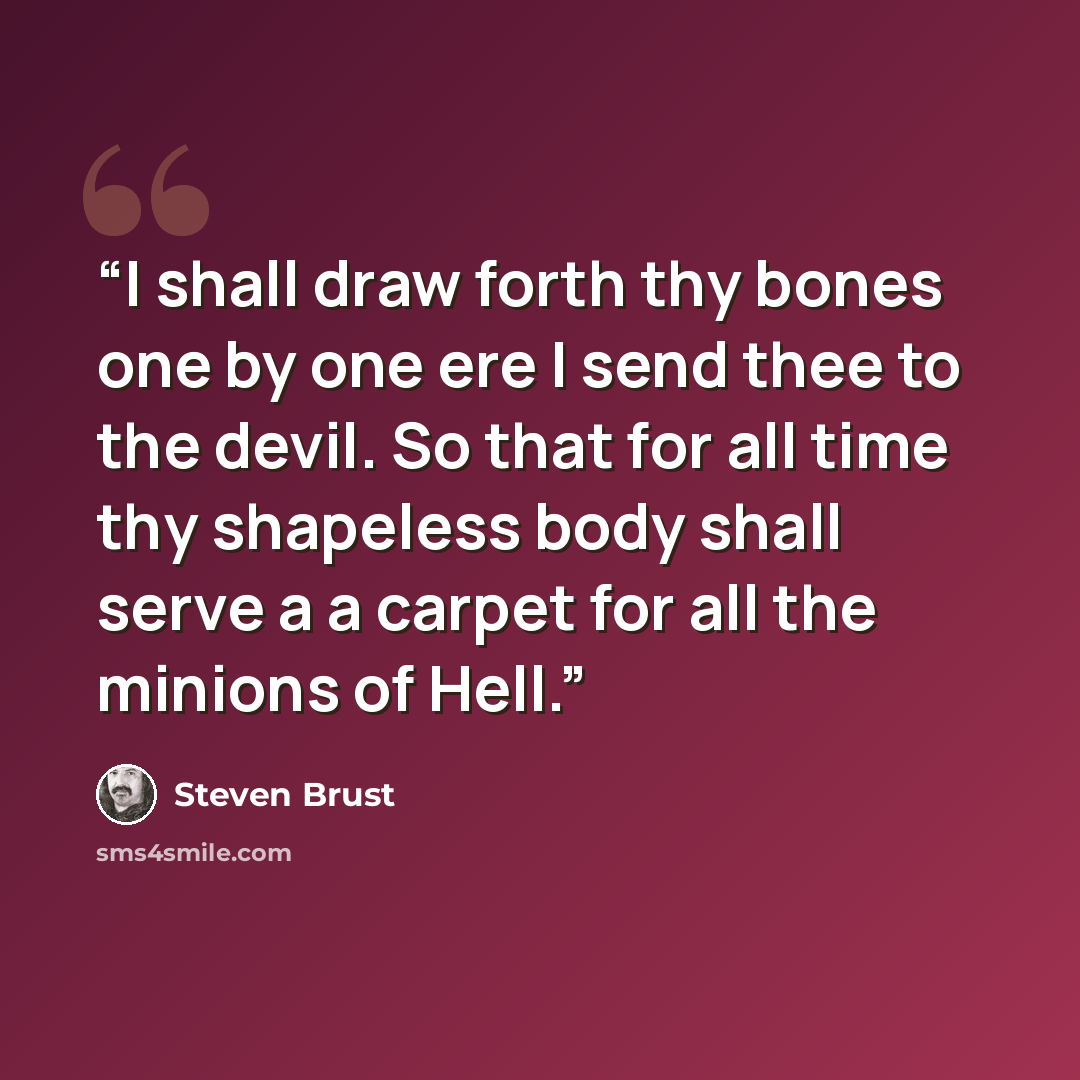 “I shall draw forth thy bones one by one ere I send thee to the devil. So that for all time thy shapeless body shall serve a a carpet for all the minions of Hell.” quote by Steven Brust