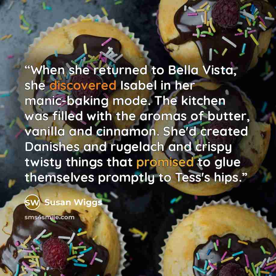 “When she returned to Bella Vista, she discovered Isabel in her manic-baking mode. The kitchen was filled with the aromas of butter, vanilla and cinnamon. She'd created Danishes and rugelach and crispy twisty things that promised to glue themselves promptly to Tess's hips.” quote by Susan Wiggs