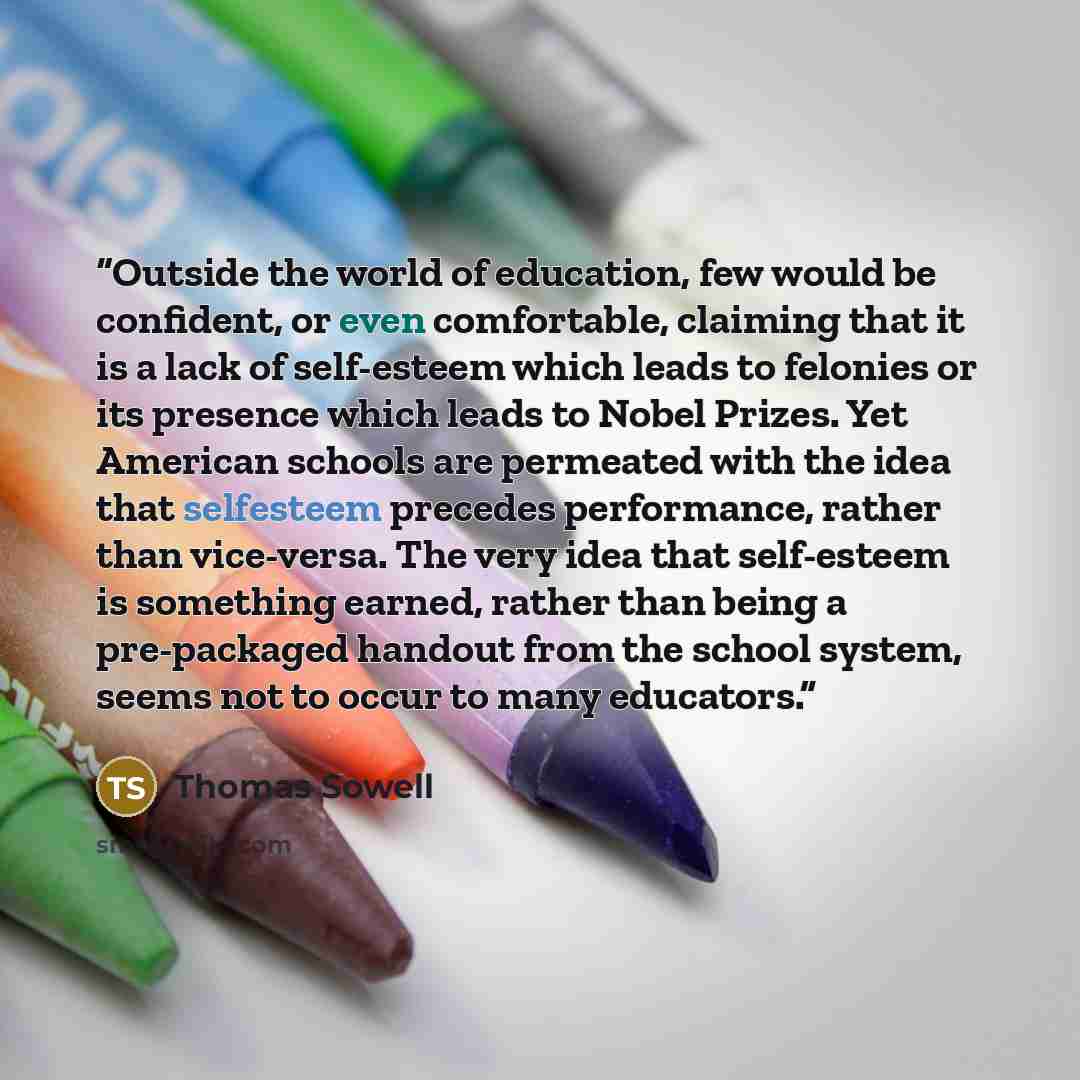“Outside the world of education, few would be confident, or even comfortable, claiming that it is a lack of self-esteem which leads to felonies or its presence which leads to Nobel Prizes. Yet American schools are permeated with the idea that selfesteem precedes performance, rather than vice-versa…” quote by Thomas Sowell