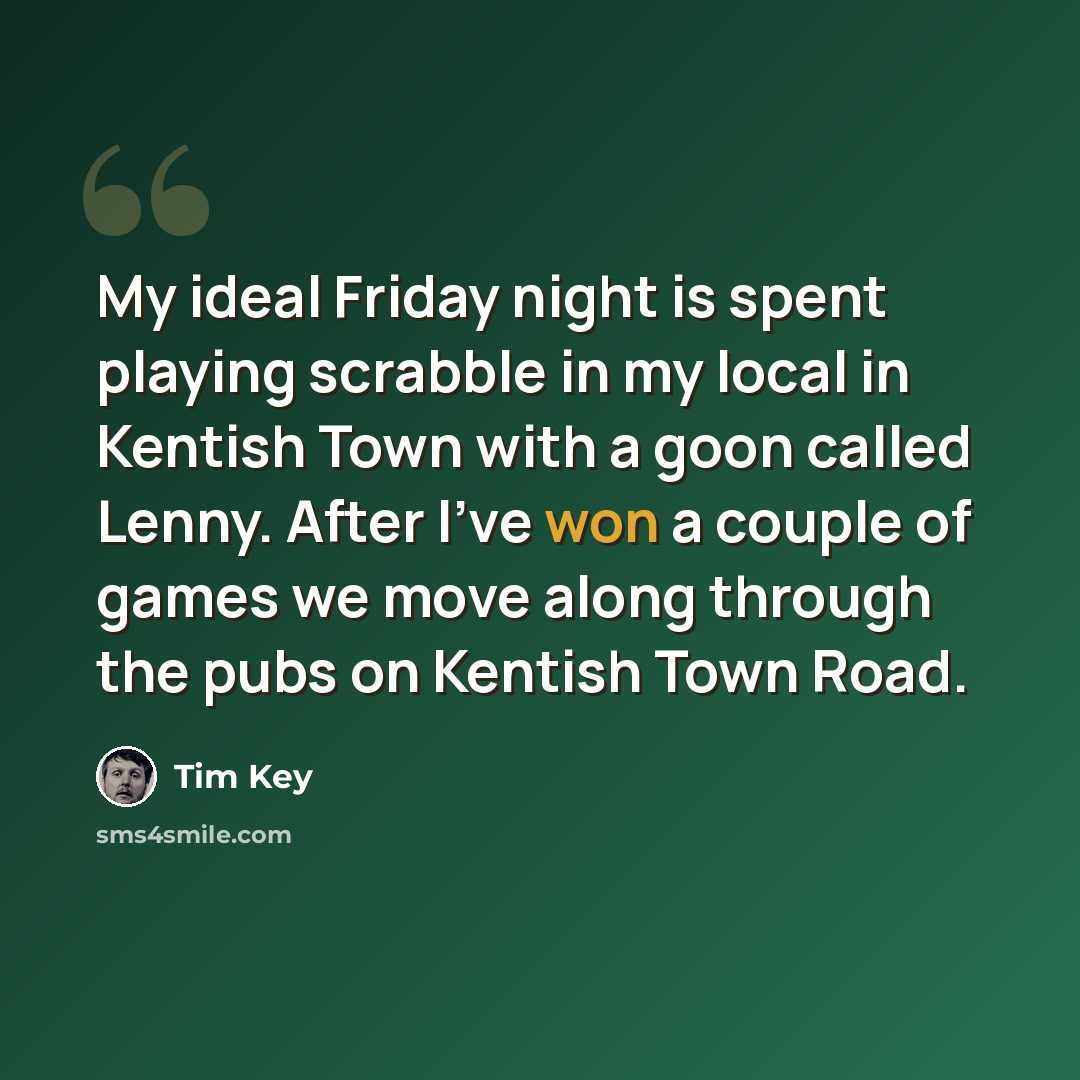 “My ideal Friday night is spent playing scrabble in my local in Kentish Town with a goon called Lenny. After I've won a couple of games we move along through the pubs on Kentish Town Road.” quote by Tim Key
