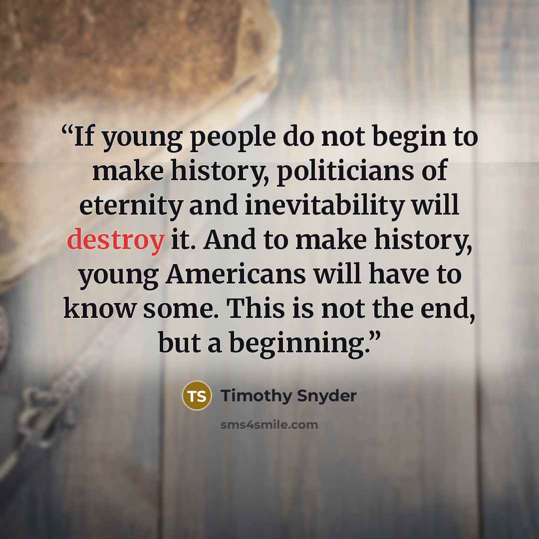 “If young people do not begin to make history, politicians of eternity and inevitability will destroy it. And to make history, young Americans will have to know some. This is not the end, but a beginning.” quote by Timothy Snyder