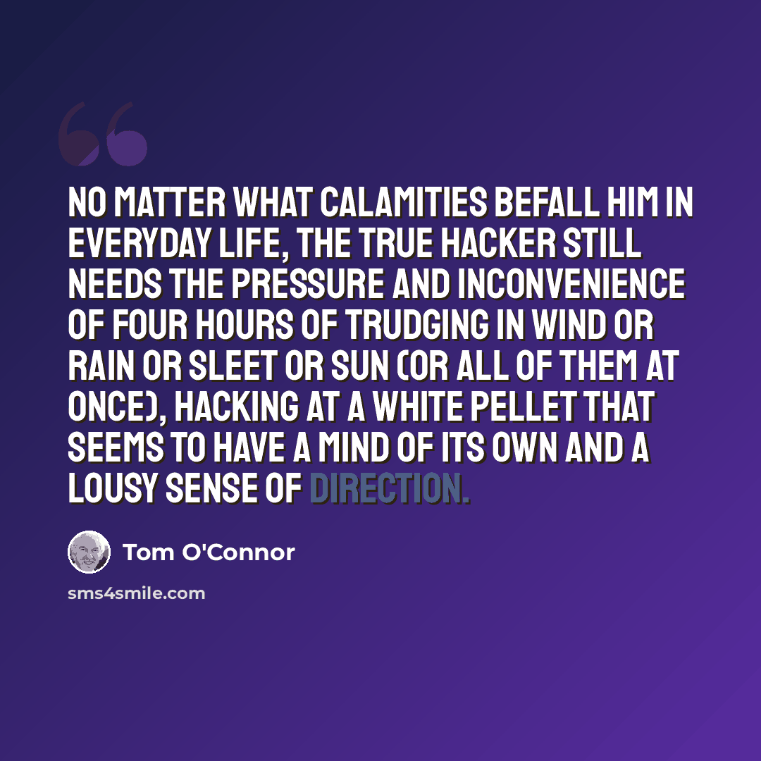 “No matter what calamities befall him in everyday life, the true hacker still needs the pressure and inconvenience of four hours of trudging in wind or rain or sleet or sun (or all of them at once), hacking at a white pellet that seems to have a mind of its own and a lousy sense of direction.” quote by Tom O'Connor
