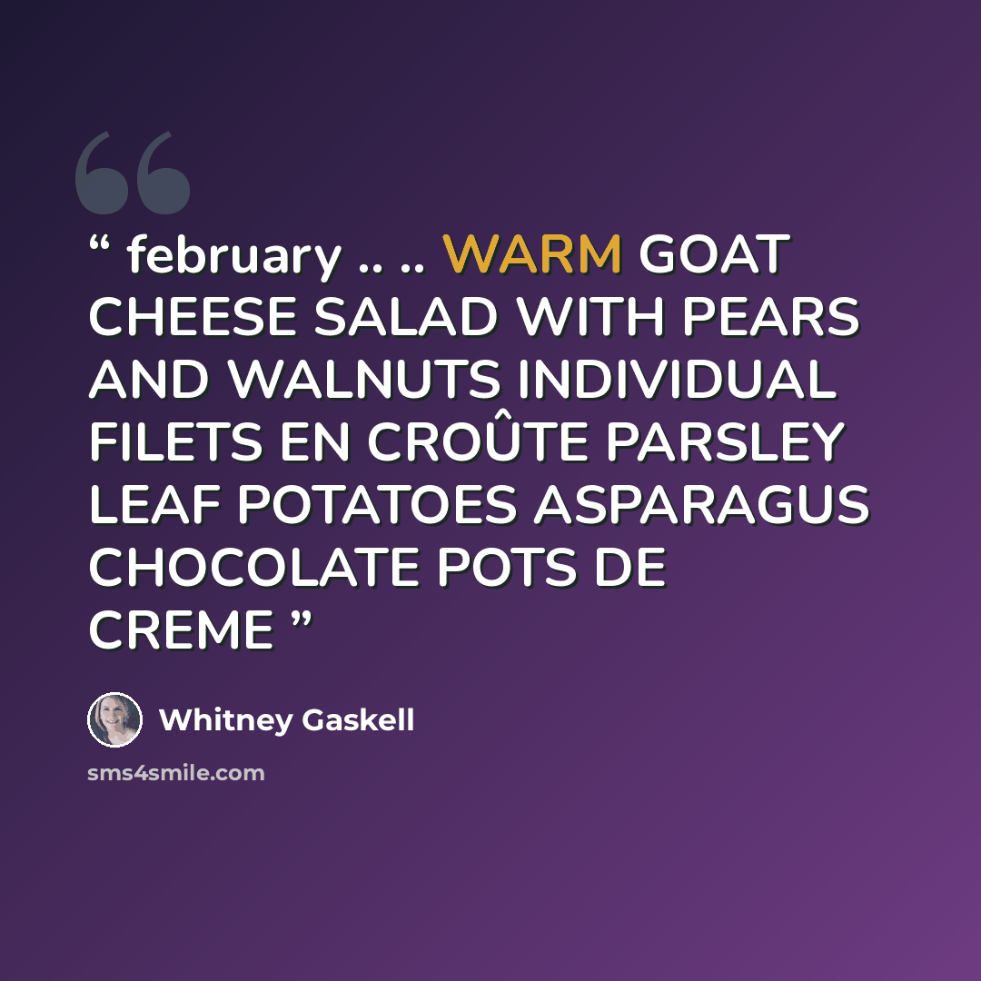 “february .. .. WARM GOAT CHEESE SALAD WITH PEARS AND WALNUTS INDIVIDUAL FILETS EN CROÛTE PARSLEY LEAF POTATOES ASPARAGUS CHOCOLATE POTS DE CREME” quote by Whitney Gaskell