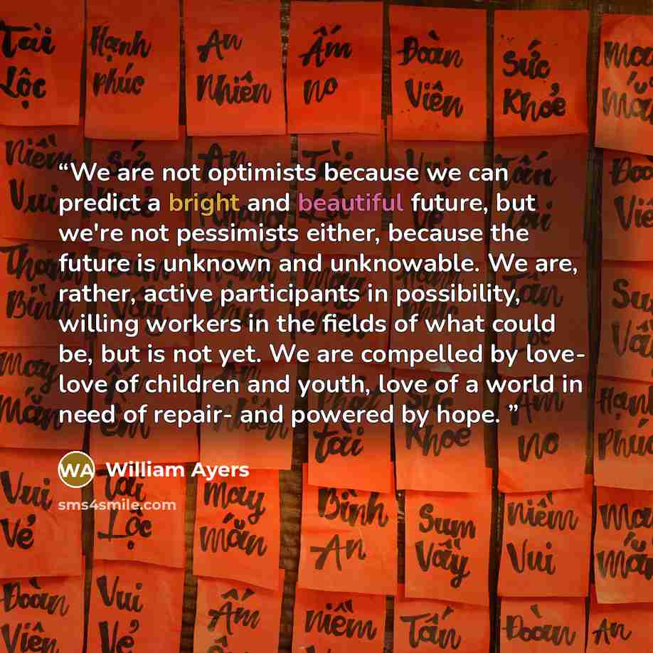 “We are not optimists because we can predict a bright and beautiful future, but we're not pessimists either, because the future is unknown and unknowable. We are, rather, active participants in possibility, willing workers in the fields of what could be, but is not yet. We are compelled by love…” quote by William Ayers