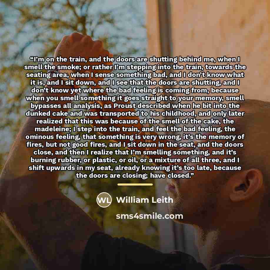 “I’m on the train, and the doors are shutting behind me, when I smell the smoke; or rather I’m stepping into the train, towards the seating area, when I sense something bad, and I don’t know what it is, and I sit down, and I see that the doors are shutting, and I don’t know yet where the bad…” quote by William Leith