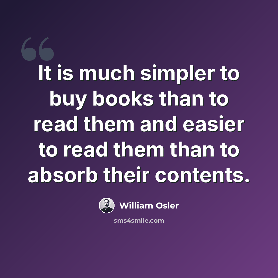 “It is much simpler to buy books than to read them and easier to read them than to absorb their contents.” quote by William Osler