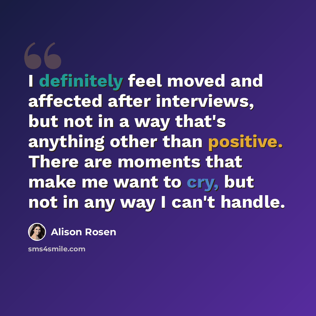 “I definitely feel moved and affected after interviews, but not in a way that's anything other than positive. There are moments that make me want to cry, but not in any way I can't handle.” quote by Alison Rosen