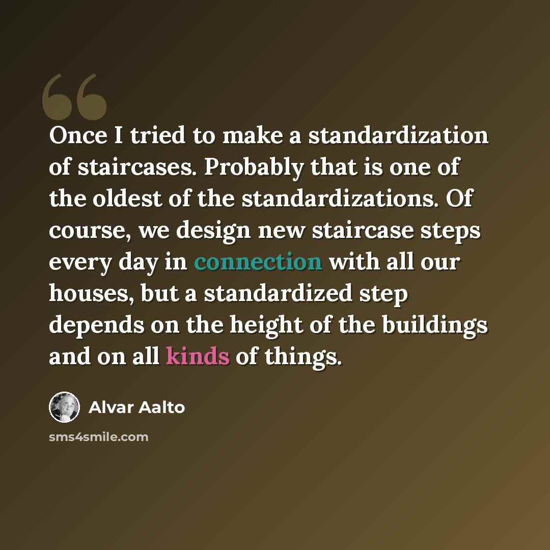 “Once I tried to make a standardization of staircases. Probably that is one of the oldest of the standardizations. Of course, we design new staircase steps every day in connection with all our houses, but a standardized step depends on the height of the buildings and on all kinds of things.” quote by Alvar Aalto