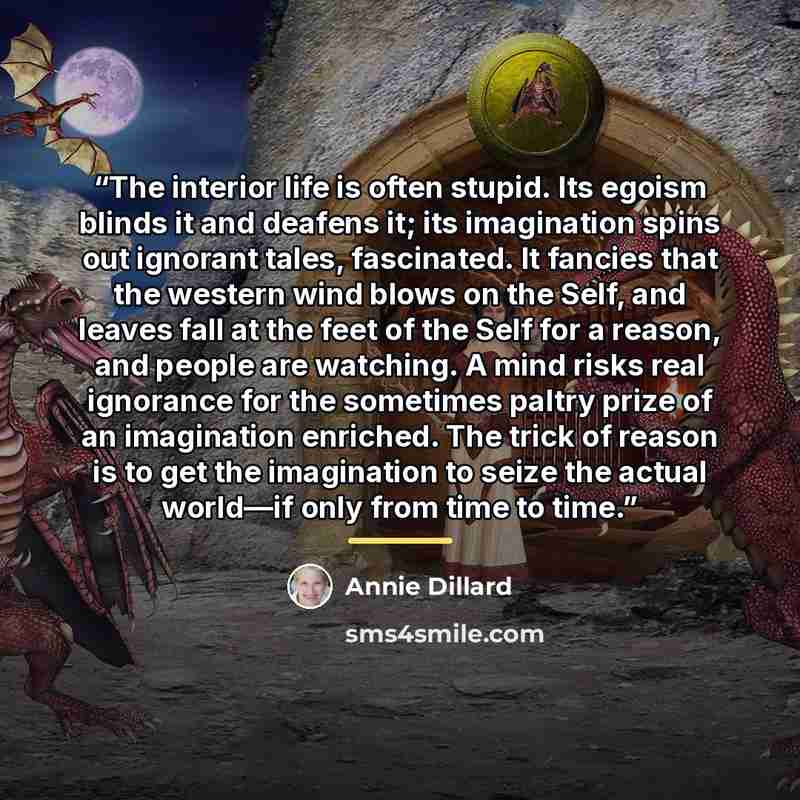 “The interior life is often stupid. Its egoism blinds it and deafens it; its imagination spins out ignorant tales, fascinated. It fancies that the western wind blows on the Self, and leaves fall at the feet of the Self for a reason, and people are watching. A mind risks real ignorance for the…” quote by Annie Dillard