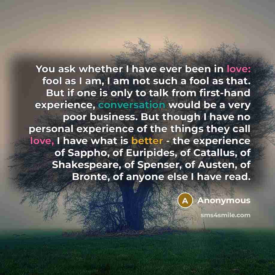 “You ask whether I have ever been in love: fool as I am, I am not such a fool as that. But if one is only to talk from first-hand experience, conversation would be a very poor business. But though I have no personal experience of the things they call love, I have what is better - the experience of…” quote by Anonymous