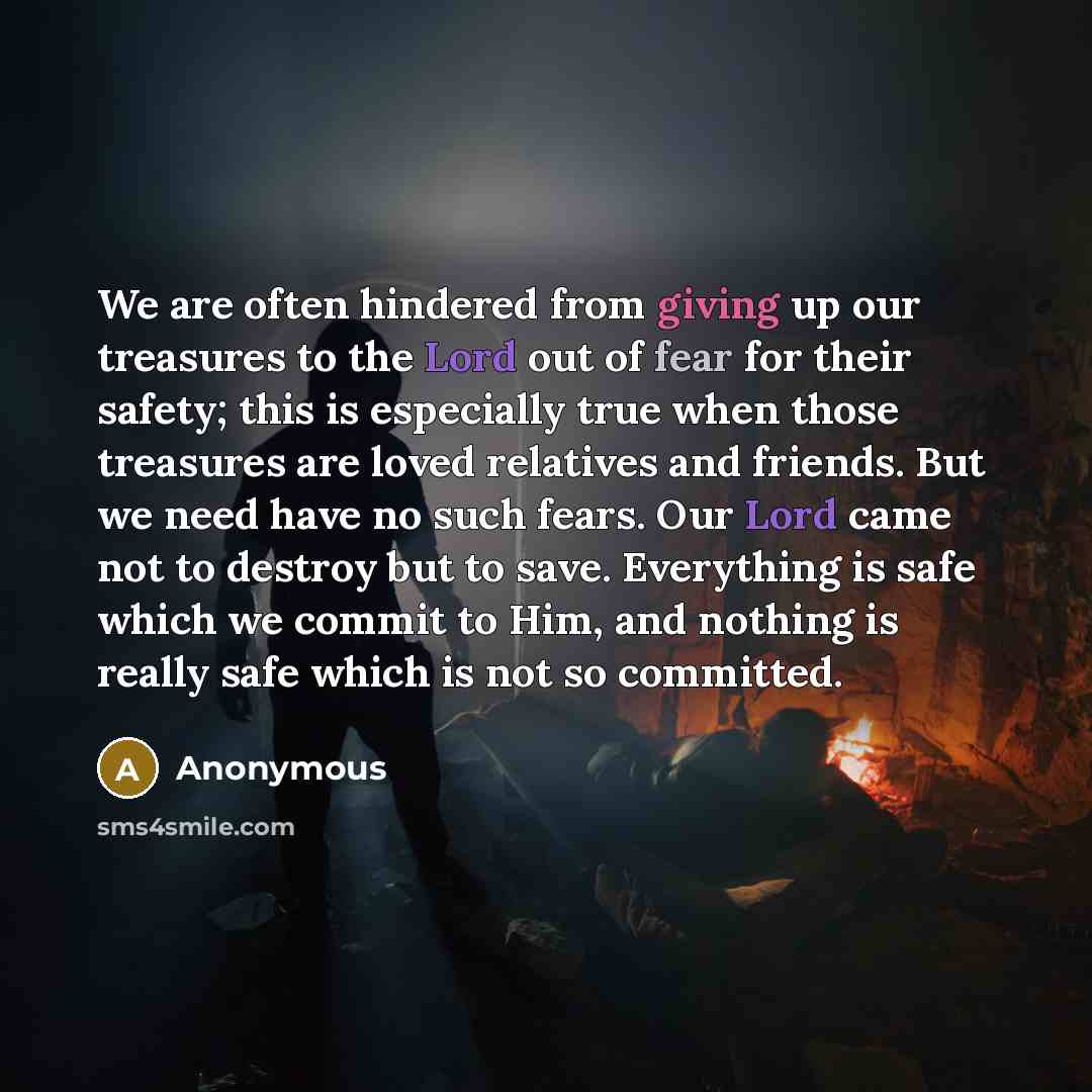 “We are often hindered from giving up our treasures to the Lord out of fear for their safety; this is especially true when those treasures are loved relatives and friends. But we need have no such fears. Our Lord came not to destroy but to save. Everything is safe which we commit to Him, and…” quote by Anonymous