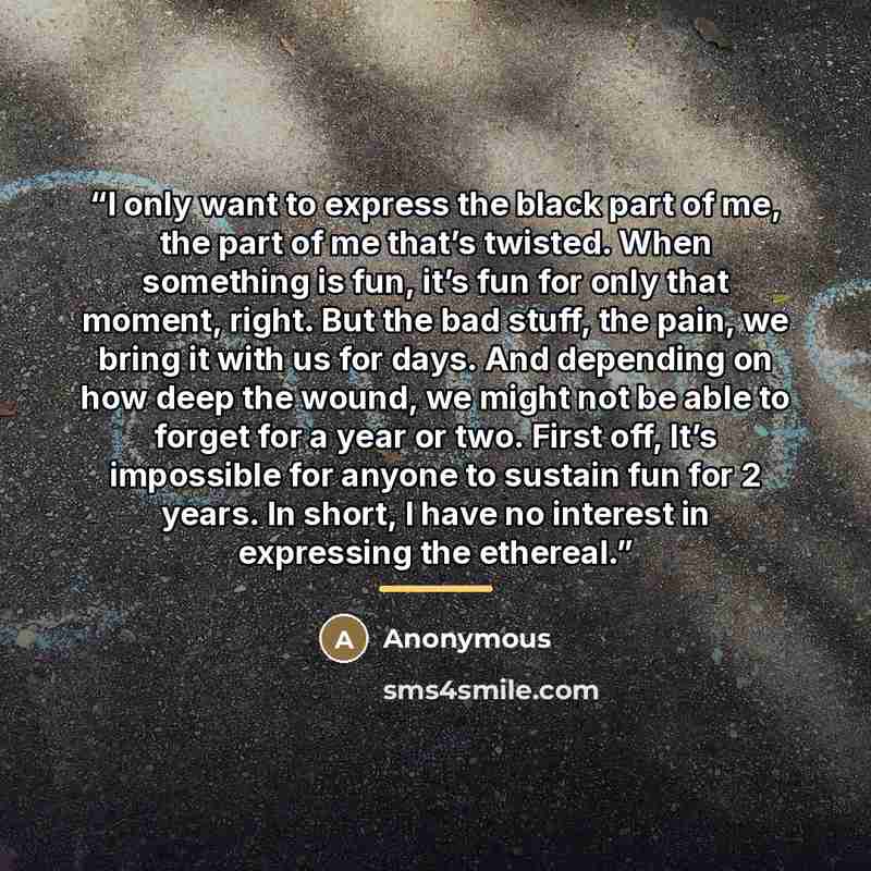 “I only want to express the black part of me, the part of me that’s twisted. When something is fun, it’s fun for only that moment, right. But the bad stuff, the pain, we bring it with us for days. And depending on how deep the wound, we might not be able to forget for a year or two. First off, It’s…” quote by Anonymous