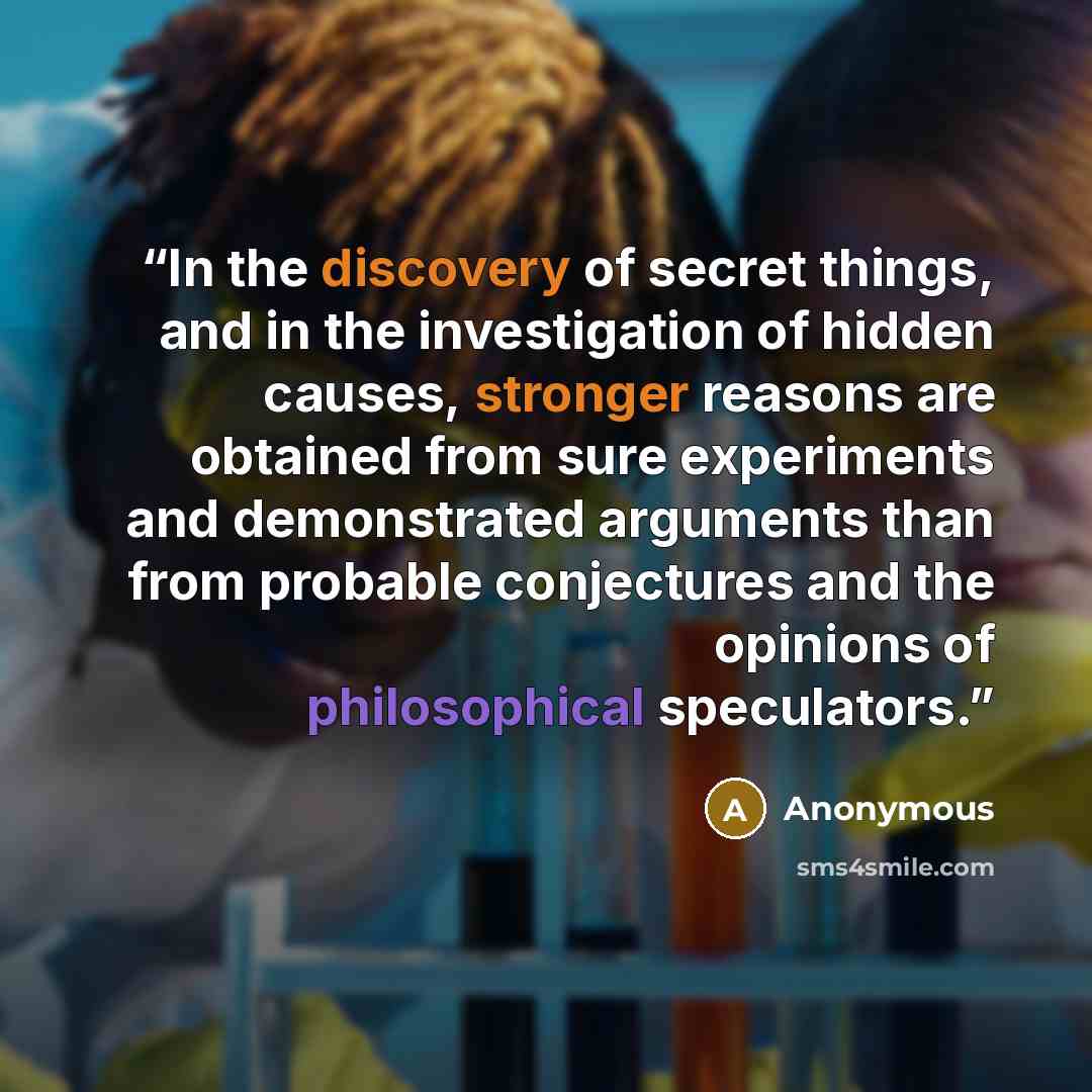 “In the discovery of secret things, and in the investigation of hidden causes, stronger reasons are obtained from sure experiments and demonstrated arguments than from probable conjectures and the opinions of philosophical speculators.” quote by Anonymous