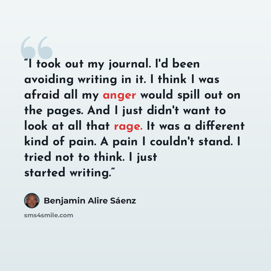“I took out my journal. I'd been avoiding writing in it. I think I was afraid all my anger would spill out on the pages. And I just didn't want to look at all that rage. It was a different kind of pain. A pain I couldn't stand. I tried not to think. I just started writing.” quote by Benjamin Alire Sáenz