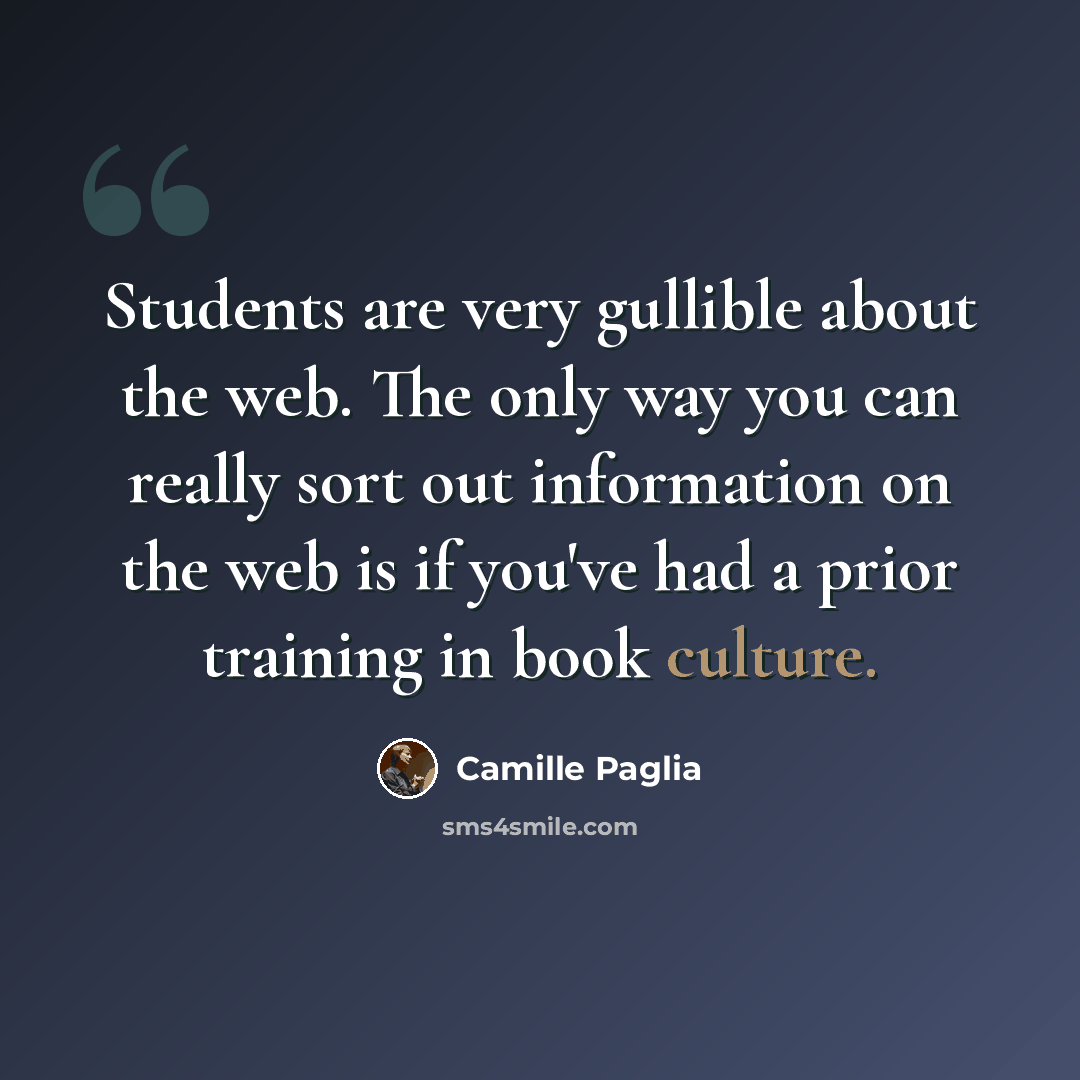 “Students are very gullible about the web. The only way you can really sort out information on the web is if you've had a prior training in book culture.” quote by Camille Paglia
