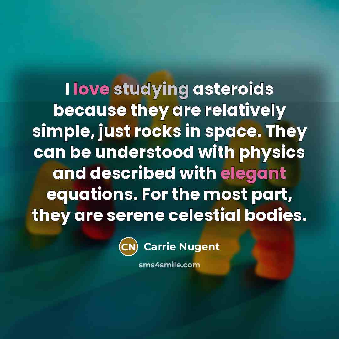 “I love studying asteroids because they are relatively simple, just rocks in space. They can be understood with physics and described with elegant equations. For the most part, they are serene celestial bodies.” quote by Carrie Nugent