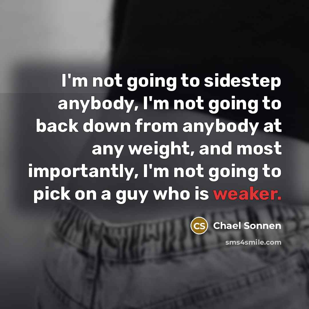 “I'm not going to sidestep anybody, I'm not going to back down from anybody at any weight, and most importantly, I'm not going to pick on a guy who is weaker.” quote by Chael Sonnen