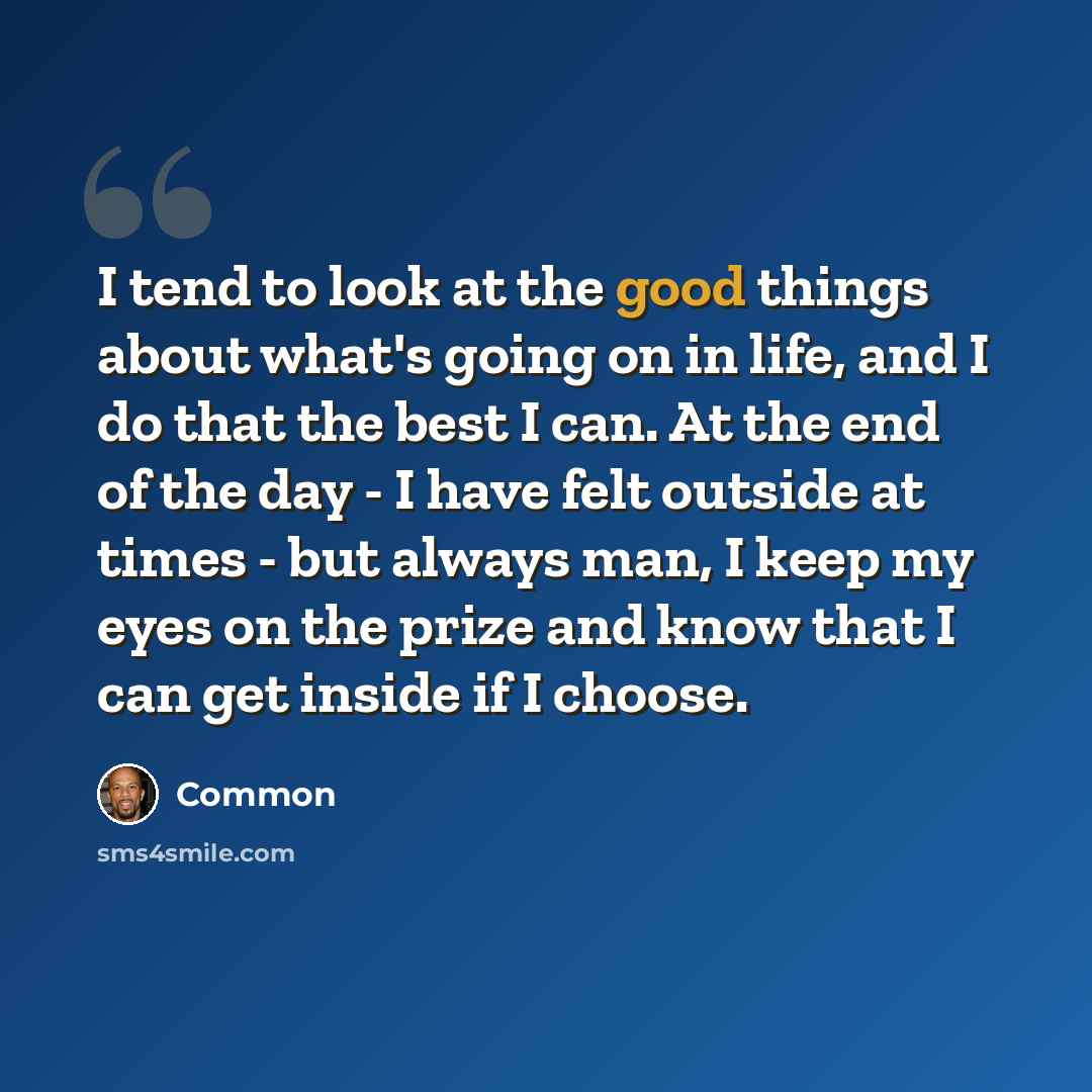 “I tend to look at the good things about what's going on in life, and I do that the best I can. At the end of the day - I have felt outside at times - but always man, I keep my eyes on the prize and know that I can get inside if I choose.” quote by Common