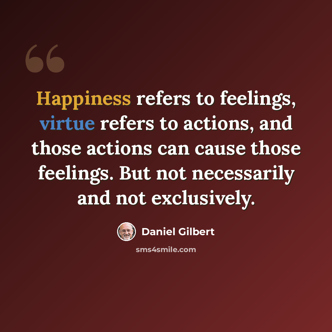 “Happiness refers to feelings, virtue refers to actions, and those actions can cause those feelings. But not necessarily and not exclusively.” quote by Daniel Gilbert