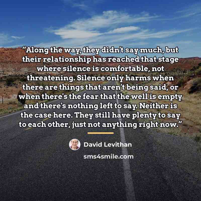 “Along the way, they didn't say much, but their relationship has reached that stage where silence is comfortable, not threatening. Silence only harms when there are things that aren't being said, or when there's the fear that the well is empty and there's nothing left to say. Neither is the case…” quote by David Levithan