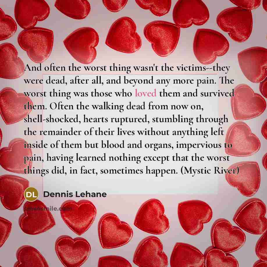 “And often the worst thing wasn't the victims--they were dead, after all, and beyond any more pain. The worst thing was those who loved them and survived them. Often the walking dead from now on, shell-shocked, hearts ruptured, stumbling through the remainder of their lives without anything left…” quote by Dennis Lehane