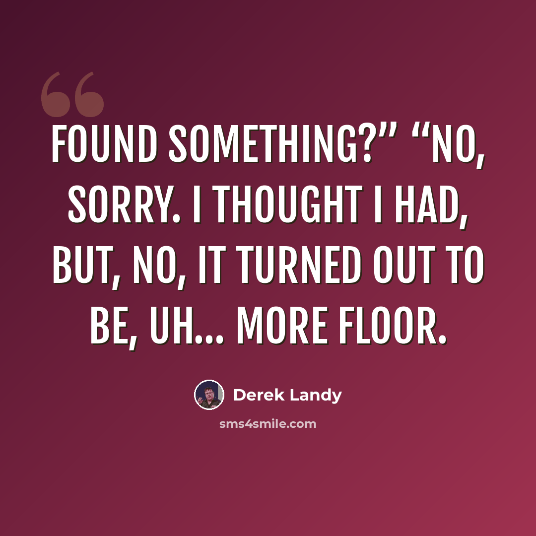 “Found something?” “No, sorry. I thought I had, but, no, it turned out to be, uh… more floor.” quote by Derek Landy
