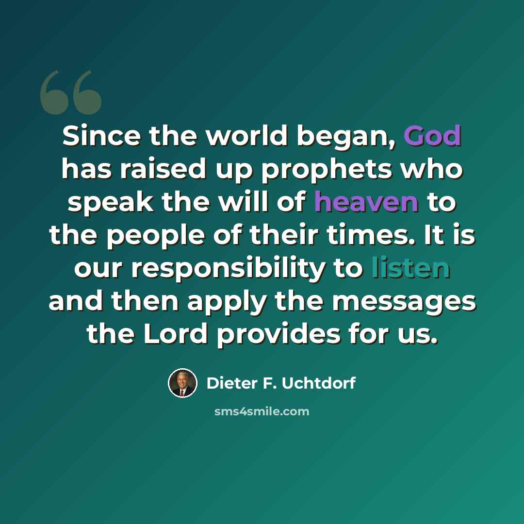 “Since the world began, God has raised up prophets who speak the will of heaven to the people of their times. It is our responsibility to listen and then apply the messages the Lord provides for us.” quote by Dieter F. Uchtdorf