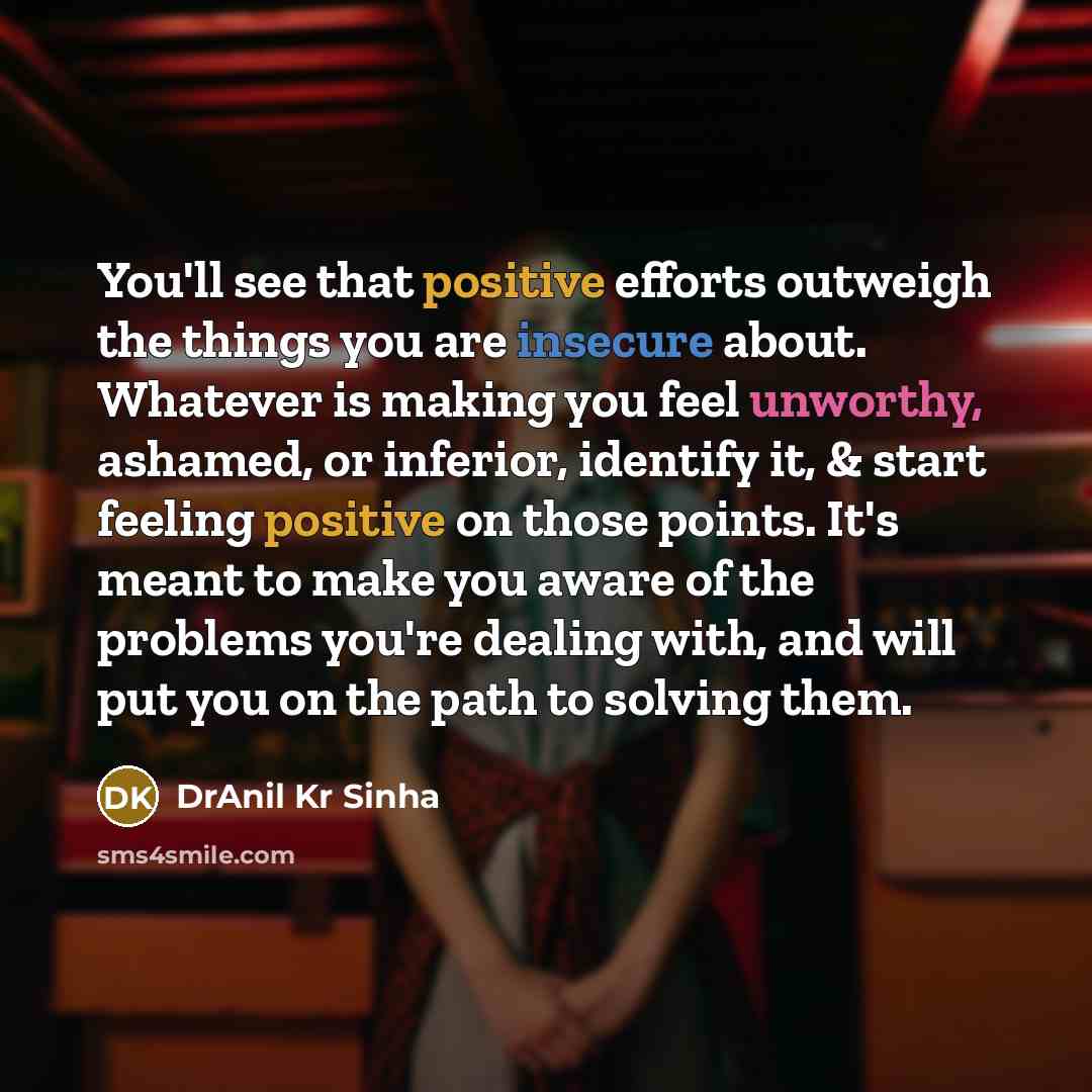 “You'll see that positive efforts outweigh the things you are insecure about. Whatever is making you feel unworthy, ashamed, or inferior, identify it, & start feeling positive on those points. It's meant to make you aware of the problems you're dealing with, and will put you on the path to solving…” quote by DrAnil Kr Sinha