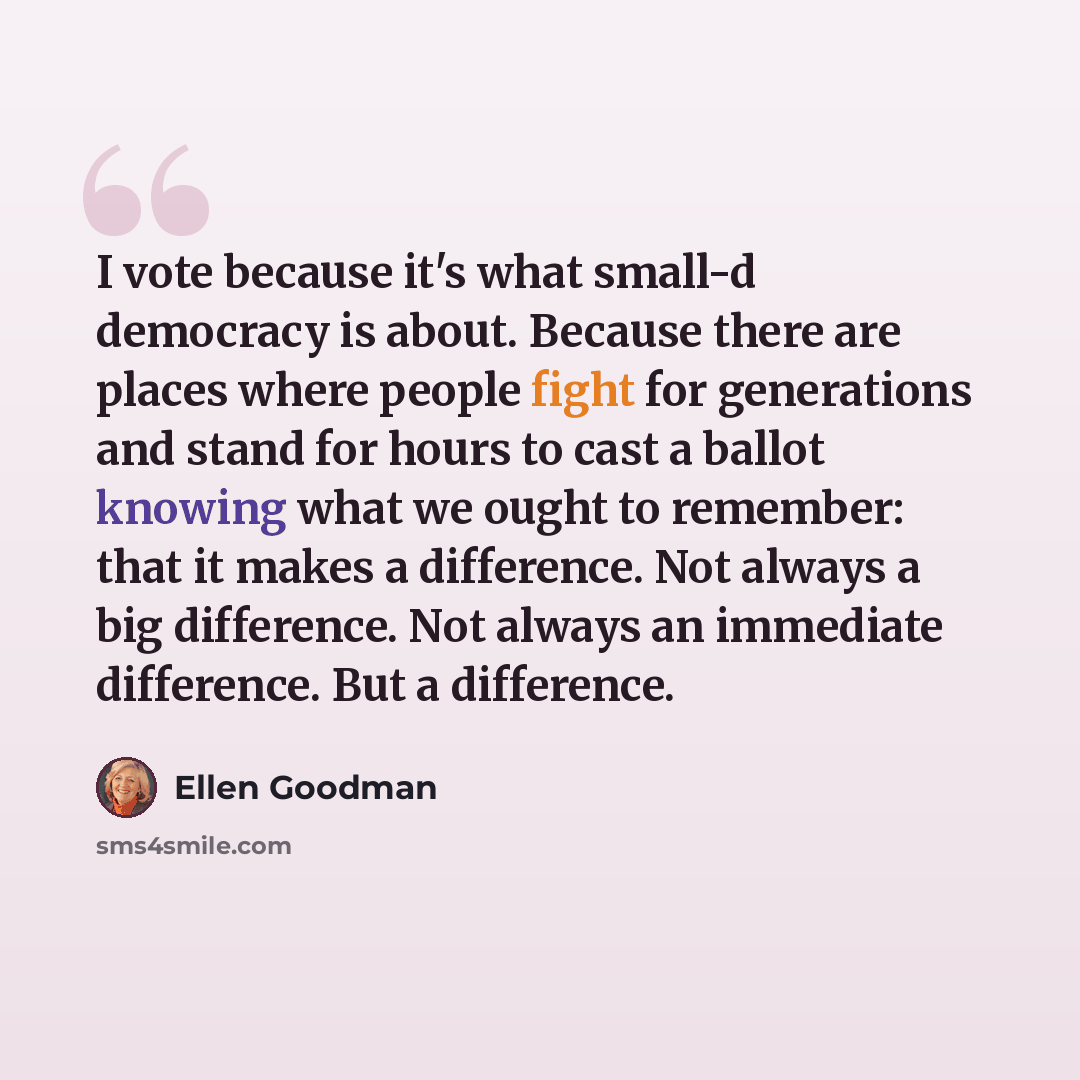 “I vote because it's what small-d democracy is about. Because there are places where people fight for generations and stand for hours to cast a ballot knowing what we ought to remember: that it makes a difference. Not always a big difference. Not always an immediate difference. But a difference.” quote by Ellen Goodman
