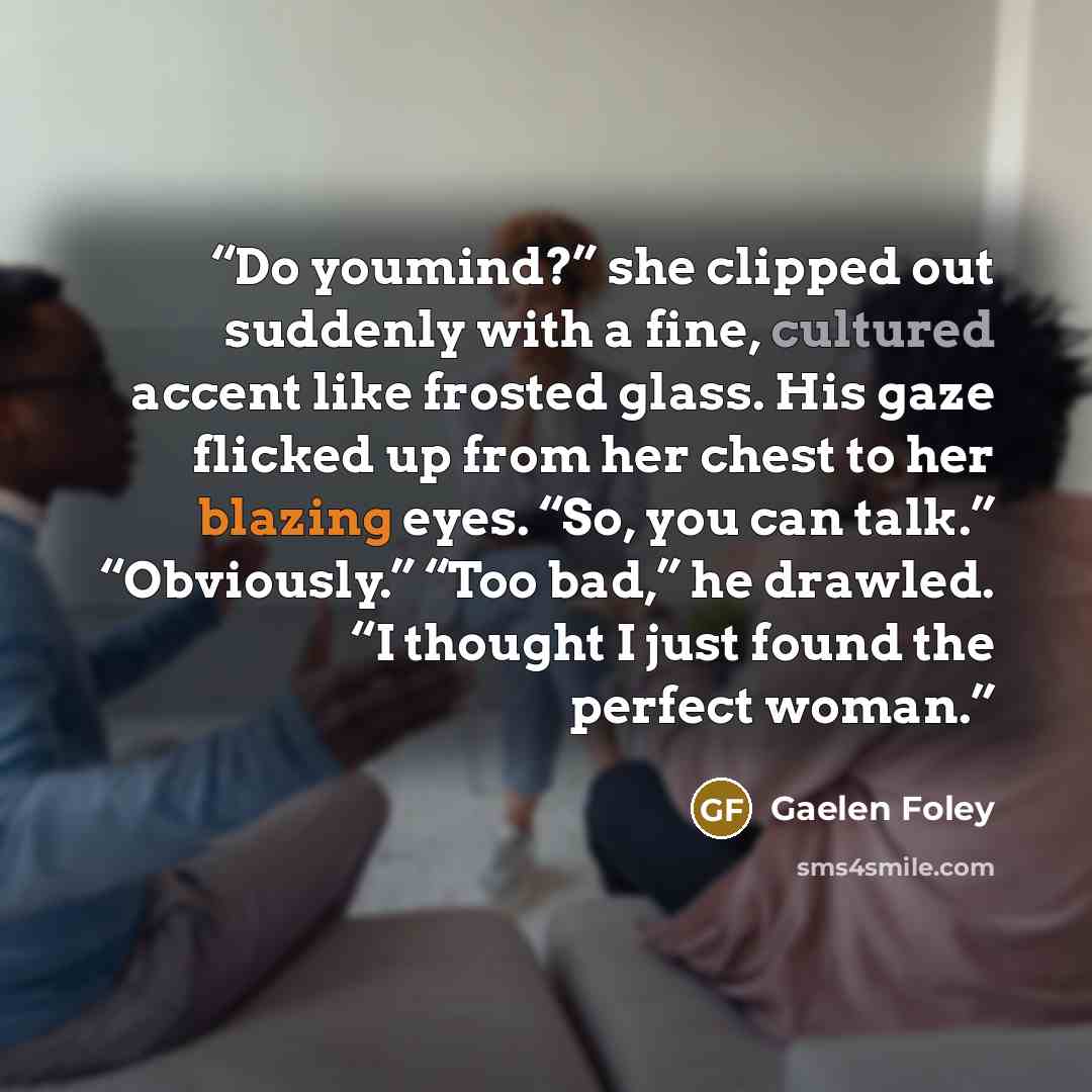 “Do youmind?” she clipped out suddenly with a fine, cultured accent like frosted glass. His gaze flicked up from her chest to her blazing eyes. “So, you can talk.” “Obviously.” “Too bad,” he drawled. “I thought I just found the perfect woman.” quote by Gaelen Foley