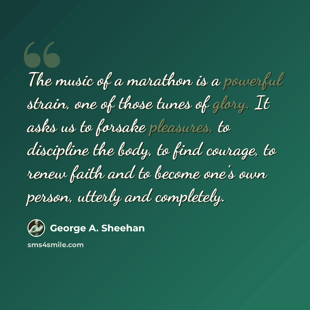 “The music of a marathon is a powerful strain, one of those tunes of glory. It asks us to forsake pleasures, to discipline the body, to find courage, to renew faith and to become one's own person, utterly and completely.” quote by George A. Sheehan