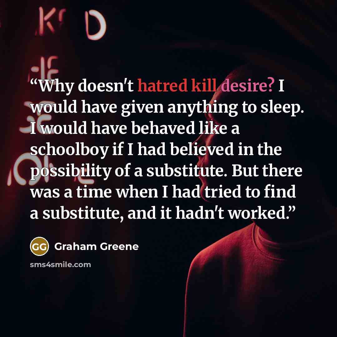 “Why doesn't hatred kill desire? I would have given anything to sleep. I would have behaved like a schoolboy if I had believed in the possibility of a substitute. But there was a time when I had tried to find a substitute, and it hadn't worked.” quote by Graham Greene